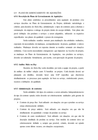 6.9 PLANO DE GERENCIAMENTO DE AQUISIÇÕES
6.9.1 Descrição do Plano de Gerenciamento de Aquisições
Este plano estabelece os procedimentos para aquisição de produtos e/ou
serviços descritos no Plano de Gerenciamento do Projeto, definindo metodologia e
critérios para decisões de Make/Buy, administração e tipos de contratos para a abertura e
estruturação da empresa e entrega do projeto dentro do escopo definido. Este plano não
prevê definição dos produtos e serviços a serem adquiridos, utilizando os requisitos
especificados nos planos de qualidade e prazos do cronograma.
Serão realizadas reuniões mensais para atualização das atividades realizadas,
exposição de necessidades de mudanças, acompanhamento de prazos, qualidade e valores
realizados. Mudanças deverão ser expostas durante as reuniões semanais em situações
ordinárias. Caso ocorra necessidades emergenciais que impactem na baseline do projeto,
as mudanças no Plano de Gerenciamento de Aquisições, nos produtos ou serviços,
deverão ser solicitadas formalmente, por escrito, com aprovação do gerente de projetos.
6.9.2 Análise Make ou Buy
Decisões de Make/Buy serão decididas por toda a equipe do projeto, a partir
de análises de melhor relação custo X benefício ao projeto. Cada decisão deverá ser
planejada em detalhes, devendo haver uma EAP específica que discrimine
detalhadamente os processos para aquisição do bem ou serviço, estabelecendo prazos,
recursos e definições de qualidade.
6.9.3 Administração de contratos
Serão admitidos três tipos de contratos a serem adotados. Independentemente
do tipo de contrato optado, todos deverão ser criteriosamente analisados pelo gerente de
projetos.
 Contrato de preço fixo: Será utilizado em situações em que o produto ou serviço
esteja criteriosamente definido;
 Contrato de preço unitário: Será utilizado em situações em que não há
detalhamento de quantidade e tempo do produto ou serviço.
 Contrato de custo reembolsável: Será utilizado em situações em que não há
descrição detalhada do produto ou serviço. Este modelo de contrato deve ser
criteriosamente definido e, sempre que possível, evitado, devendo ser optado
apenas como último recurso, em situações excepcionais;
 