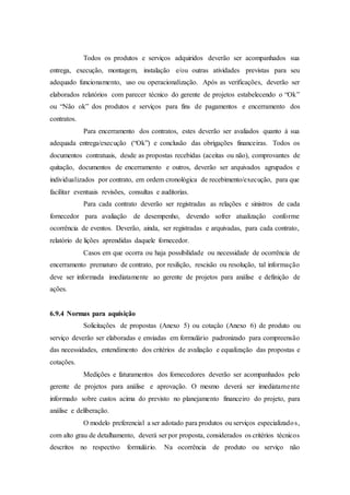 Todos os produtos e serviços adquiridos deverão ser acompanhados sua
entrega, execução, montagem, instalação e/ou outras atividades previstas para seu
adequado funcionamento, uso ou operacionalização. Após as verificações, deverão ser
elaborados relatórios com parecer técnico do gerente de projetos estabelecendo o “Ok”
ou “Não ok” dos produtos e serviços para fins de pagamentos e encerramento dos
contratos.
Para encerramento dos contratos, estes deverão ser avaliados quanto à sua
adequada entrega/execução (“Ok”) e conclusão das obrigações financeiras. Todos os
documentos contratuais, desde as propostas recebidas (aceitas ou não), comprovantes de
quitação, documentos de encerramento e outros, deverão ser arquivados agrupados e
individualizados por contrato, em ordem cronológica de recebimento/execução, para que
facilitar eventuais revisões, consultas e auditorias.
Para cada contrato deverão ser registradas as relações e sinistros de cada
fornecedor para avaliação de desempenho, devendo sofrer atualização conforme
ocorrência de eventos. Deverão, ainda, ser registradas e arquivadas, para cada contrato,
relatório de lições aprendidas daquele fornecedor.
Casos em que ocorra ou haja possibilidade ou necessidade de ocorrência de
encerramento prematuro de contrato, por resilição, rescisão ou resolução, tal informação
deve ser informada imediatamente ao gerente de projetos para análise e definição de
ações.
6.9.4 Normas para aquisição
Solicitações de propostas (Anexo 5) ou cotação (Anexo 6) de produto ou
serviço deverão ser elaboradas e enviadas em formulário padronizado para compreensão
das necessidades, entendimento dos critérios de avaliação e equalização das propostas e
cotações.
Medições e faturamentos dos fornecedores deverão ser acompanhados pelo
gerente de projetos para análise e aprovação. O mesmo deverá ser imediatamente
informado sobre custos acima do previsto no planejamento financeiro do projeto, para
análise e deliberação.
O modelo preferencial a ser adotado para produtos ou serviços especializados,
com alto grau de detalhamento, deverá ser por proposta, considerados os critérios técnicos
descritos no respectivo formulário. Na ocorrência de produto ou serviço não
 