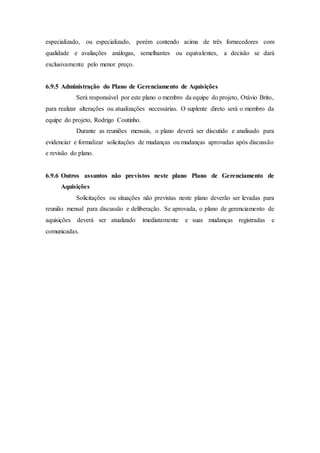 especializado, ou especializado, porém contendo acima de três fornecedores com
qualidade e avaliações análogas, semelhantes ou equivalentes, a decisão se dará
exclusivamente pelo menor preço.
6.9.5 Administração do Plano de Gerenciamento de Aquisições
Será responsável por este plano o membro da equipe do projeto, Otávio Brito,
para realizar alterações ou atualizações necessárias. O suplente direto será o membro da
equipe do projeto, Rodrigo Coutinho.
Durante as reuniões mensais, o plano deverá ser discutido e analisado para
evidenciar e formalizar solicitações de mudanças ou mudanças aprovadas após discussão
e revisão do plano.
6.9.6 Outros assuntos não previstos neste plano Plano de Gerenciamento de
Aquisições
Solicitações ou situações não previstas neste plano deverão ser levadas para
reunião mensal para discussão e deliberação. Se aprovada, o plano de gerenciamento de
aquisições deverá ser atualizado imediatamente e suas mudanças registradas e
comunicadas.
 