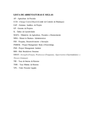 LISTA DE ABREVIATURAS E SIGLAS
AP – Agricultura de Precisão
CCB – Change Control Board (Comitê de Controle de Mudanças)
EAP – Estrutura Analítica de Projeto
GP – Gerente de Projetos
IL – Índice de Lucratividade
MAPA – Ministério da Agricultura, Pecuária e Abastecimento
MBA - Master in Business Administration
PDI – Pesquisa, Desenvolvimento e Inovação
PMBOK – Project Management Body of Knowledge.
PMI – Project Management Institute
RBS - Risk Breakdown Structure
SWOT - Strengths (Forças), Weaknesses (Fraquezas), Opportunities (Oportunidades) e
Threats (Ameaças)
TIR – Taxa de Interna de Retorno
TMR – Taxa Mínima de Retorno
VPL – Valor Presente Líquido
 