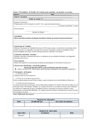 Anexo 9 Formulário de Pedido de Cotação para aquisição de produto ou serviço.
Empresa: ___________________________ Data: ______ / ______ / ______
Nome/N° do projeto: ________________________________________________________
Pedido de cotação n°: ________________________
Prezado(s) Senhor(es)
O Departamento de Contratação convida V. Sas a apresentarproposta para _______________________
_________________________________________________________,conforme especificado a seguir.
Atenciosamente,
______________________________
Gerente do Projeto
1. Introdução
<Breve descrição do projeto; localização da empresa, formas de contato e respons áveltécnico>
___________________________________________________________________________________
___________________________________________________________________________________
___________________________________________________________________________________.
2. Declaração de Trabalho
<Elaborar Declaração de Trabalho (Statement of Work) para anexar, contendo breve introdução sobre
produto/serviço a ser adquirido, descrição do escopo da contratação,normas de qualidade, prazos,
responsabilidades das partes,local de entrega/execução e relatórios associados>
3. Cláusulas contratuais relevantes
<Elaborar cláusulas contratuais relevantes e condizentes às necessidades do projeto, semexagerada
transferência de riscos>
4. Pré-requisitos
<Definir pré-requisitos essenciais para aceitação da participação do fornecedor no processo>
5. Processo de classificação / seleção das propostas
Request for Quotation (RFQ): serão considerados requisitos de preço.
 Critério de Preço (CP): Menor preço, desde que haja cumprimento dos requisitos obrigatórios
6. Formatação da Resposta
6.1 Endereçamento
<Endereço para envio da proposta>
6.2 Prazo de recebimento da proposta
Serão recebidas propostas até 30 dias corridos a partir da data de envio deste Pedido de Propostas.
6.3 Padronização da proposta
As propostas deverão serentregues em envelope pardo, tamanho A3, lacrado. Deverão ser impressas em
fonte tipo Times New Roman, tamanho 12, cor preta. Deverão ser enviados em anexo todo o memorial
de cálculo da composição de preço, detalhados porfase, juntamente com preços unitários, todos
padronizados na moeda Real Brasileiro. Os comprovantes dos critérios classificatórios técnicos deverão
ser entregues em anexo.
Fonte: Elaboração dos autores.
Registro de Alterações
Data Modificado por Descrição da mudança
Registro de Aprovação
Aprovador Assinatura Data
Sponsor
 