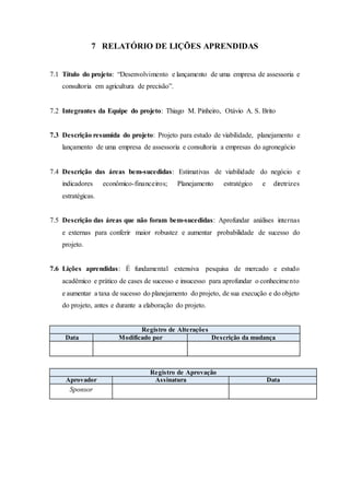 7 RELATÓRIO DE LIÇÕES APRENDIDAS
7.1 Título do projeto: “Desenvolvimento e lançamento de uma empresa de assessoria e
consultoria em agricultura de precisão”.
7.2 Integrantes da Equipe do projeto: Thiago M. Pinheiro, Otávio A. S. Brito
7.3 Descrição resumida do projeto: Projeto para estudo de viabilidade, planejamento e
lançamento de uma empresa de assessoria e consultoria a empresas do agronegócio
7.4 Descrição das áreas bem-sucedidas: Estimativas de viabilidade do negócio e
indicadores econômico-financeiros; Planejamento estratégico e diretrizes
estratégicas.
7.5 Descrição das áreas que não foram bem-sucedidas: Aprofundar análises internas
e externas para conferir maior robustez e aumentar probabilidade de sucesso do
projeto.
7.6 Lições aprendidas: É fundamental extensiva pesquisa de mercado e estudo
acadêmico e prático de cases de sucesso e insucesso para aprofundar o conhecimento
e aumentar a taxa de sucesso do planejamento do projeto, de sua execução e do objeto
do projeto, antes e durante a elaboração do projeto.
Registro de Alterações
Data Modificado por Descrição da mudança
Registro de Aprovação
Aprovador Assinatura Data
Sponsor
 