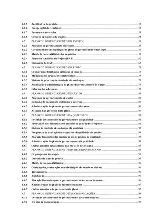 6.1.5 Justificativa do projeto .........................................................................................................................................52
6.1.6 Escopo incluído e excluído ...................................................................................................................................53
6.1.7 Premissas e restrições............................................................................................................................................53
6.1.8 Critérios de sucesso do projeto...........................................................................................................................54
6.2 PLANO DE GERENCIAMENTO DO ESCOPO ..............................................................................................55
6.2.1 Processos de gerenciamento do escopo .............................................................................................................55
6.2.2 Gerenciamento de mudanças do plano de gerenciamento do escopo.......................................................56
6.2.3 Matriz de rastreabilidade dos requisitos .........................................................................................................58
6.2.4 Estrutura Analítica do Projeto (EAP) ..............................................................................................................62
6.2.5 Dicionário da EAP..................................................................................................................................................63
6.3 PLANO DE GERENCIAMENTO DO TEMPO ................................................................................................73
6.3.1 Cronograma detalhado e definição de marcos ...............................................................................................73
6.3.2 Mudanças nos prazos pré-estabelecidos...........................................................................................................73
6.3.3 Sistema de priorização e controle de mudanças ............................................................................................73
6.3.4 Atualização e administração do plano de gerenciamento do tempo.........................................................73
6.3.5 Informações adicionais .........................................................................................................................................73
6.4 PLANO DE GERENCIAMENTO DE CUSTOS ...............................................................................................89
6.4.1 Processos de gerenciamento de custos ..............................................................................................................89
6.4.2 Definição de orçamento preliminar e reservas ...............................................................................................89
6.4.3 Administração do plano de gerenciamento de custos ...................................................................................90
6.4.4 Assuntos não previstos neste plano....................................................................................................................90
6.5 PLANO DE GERENCIAMENTO DA QUALIDADE .....................................................................................91
6.5.1 Descrição dos processos de gerenciamento da qualidade ............................................................................91
6.5.2 Priorização das mudanças nos quesitos de qualidade e respostas ............................................................91
6.5.3 Sistema de controle de mudanças da qualidade.............................................................................................92
6.5.4 Frequência de avaliação dos requisitos de qualidade do projeto ..............................................................93
6.5.5 Alocação financeira das mudanças nos requisitos de qualidade ...............................................................93
6.5.6 Administração do plano de gerenciamento da qualidade ...........................................................................93
6.5.7 Outros assuntos relacionados não previstos neste plano .............................................................................93
6.6 PLANO DE GERENCIAMENTO DOS RECURSOS HUMANOS ..............................................................95
6.6.1 Organograma do projeto......................................................................................................................................95
6.6.2 Diretório do time do projeto................................................................................................................................95
6.6.3 Matriz de res ponsabilidades................................................................................................................................96
6.6.4 Contratações, realocações ou substituições de membros do time .............................................................96
6.6.5 Treinamentos ...........................................................................................................................................................96
6.6.6 Bonificação...............................................................................................................................................................96
6.6.7 Alocação financeira para o gerenciamento de recursos humanos ............................................................96
6.6.8 Administração do plano de recursos humanos ..............................................................................................97
6.6.9 Outros assuntos não previstos neste plano ......................................................................................................97
6.7 PLANO DE GERENCIAMENTO DAS COMUNICAÇÕES .........................................................................99
6.7.1 Descrição dos processos de gerenciamento das comunicações...................................................................99
6.7.2 Eventos de comunicação.......................................................................................................................................99
 
