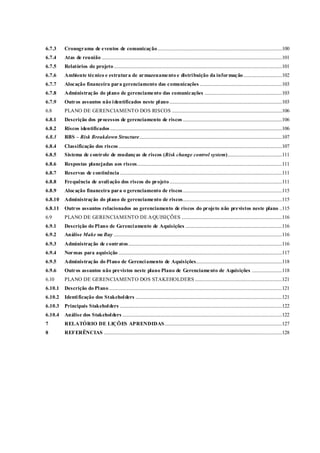 6.7.3 Cronograma de eventos de comunicação.......................................................................................................100
6.7.4 Atas de reunião .....................................................................................................................................................101
6.7.5 Relatórios do projeto...........................................................................................................................................101
6.7.6 Ambiente técnico e estrutura de armazenamento e distribuição da informação................................102
6.7.7 Alocação financeira para gerenciamento das comunicações ....................................................................103
6.7.8 Administração do plano de gerenciamento das comunicações ................................................................103
6.7.9 Outros assuntos não identificados neste plano.............................................................................................103
6.8 PLANO DE GERENCIAMENTO DOS RISCOS ...........................................................................................106
6.8.1 Descrição dos processos de gerenciamento de riscos ..................................................................................106
6.8.2 Riscos identificados ..............................................................................................................................................106
6.8.3 RBS – Risk Breakdown Structure......................................................................................................................107
6.8.4 Classificação dos riscos .......................................................................................................................................107
6.8.5 Sistema de controle de mudanças de riscos (Risk change control system).............................................111
6.8.6 Respostas planejadas aos riscos........................................................................................................................111
6.8.7 Reservas de continência......................................................................................................................................111
6.8.8 Frequência de avaliação dos riscos do projeto.............................................................................................111
6.8.9 Alocação financeira para o gerenciamento de riscos..................................................................................115
6.8.10 Administração do plano de gerenciamento de riscos..................................................................................115
6.8.11 Outros assuntos relacionados ao gerenciamento de riscos do projeto não previstos neste plano ..115
6.9 PLANO DE GERENCIAMENTO DE AQUISIÇÕES ...................................................................................116
6.9.1 Descrição do Plano de Gerenciamento de Aquisições ................................................................................116
6.9.2 Análise Make ou Buy ...........................................................................................................................................116
6.9.3 Administração de contratos...............................................................................................................................116
6.9.4 Normas para aquisição .......................................................................................................................................117
6.9.5 Administração do Plano de Gerenciamento de Aquisições.......................................................................118
6.9.6 Outros assuntos não previstos neste plano Plano de Gerenciamento de Aquisições .........................118
6.10 PLANO DE GERENCIAMENTO DOS STAKEHOLDERS ........................................................................121
6.10.1 Descrição do Plano...............................................................................................................................................121
6.10.2 Identificação dos Stakeholders .........................................................................................................................121
6.10.3 Principais Stakeholders ......................................................................................................................................122
6.10.4 Análise dos Stakeholders ....................................................................................................................................122
7 RELATÓRIO DE LIÇÕES APRENDIDAS.................................................................................................127
8 REFERÊNCIAS ...................................................................................................................................................128
 
