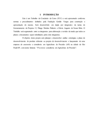 1 INTRODUÇÃO
Este é um Trabalho de Conclusão de Curso (TCC) e será apresentado conforme
normas e procedimentos definidos pela Fundação Getúlio Vargas para construção e
apresentação do mesmo. Será desenvolvido em dupla por integrantes da turma de
Gerenciamento de Projetos 13, Thiago Martins Pinheiro e Otávio Augusto de Souza Brito. O
Trabalho será segmentado entre os integrantes para elaboração e revisão de modo que todos os
planos e documentos sejam trabalhados pelos dois integrantes.
O objetivo deste projeto será planejar e desenvolver análise estratégica e plano de
desenvolvimento de produto referente ao projeto de desenvolvimento e lançamento de uma
empresa de assessoria e consultoria em Agricultura de Precisão (AP) na cidade de São
Paulo/SP, com nome fantasia: “Precisione consultoria em Agricultura de Precisão”.
 