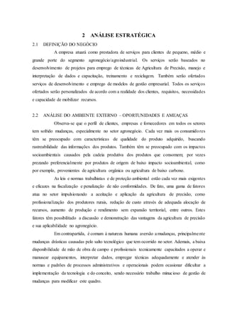 2 ANÁLISE ESTRATÉGICA
2.1 DEFINIÇÃO DO NEGÓCIO
A empresa atuará como prestadora de serviços para clientes de pequeno, médio e
grande porte do segmento agronegócio/agroindustrial. Os serviços serão baseados no
desenvolvimento de projetos para emprego de técnicas de Agricultura de Precisão, manejo e
interpretação de dados e capacitação, treinamento e reciclagem. Também serão ofertados
serviços de desenvolvimento e emprego de modelos de gestão empresarial. Todos os serviços
ofertados serão personalizados de acordo com a realidade dos clientes, requisitos, necessidades
e capacidade de mobilizar recursos.
2.2 ANÁLISE DO AMBIENTE EXTERNO – OPORTUNIDADES E AMEAÇAS
Observa-se que o perfil de clientes, empresas e fornecedores em todos os setores
tem sofrido mudanças, especialmente no setor agronegócio. Cada vez mais os consumidores
têm se preocupado com características de qualidade do produto adquirido, buscando
rastreabilidade das informações dos produtos. Também têm se preocupado com os impactos
socioambientais causados pela cadeia produtiva dos produtos que consomem; por vezes
prezando preferencialmente por produtos de origem de baixo impacto socioambiental, como
por exemplo, provenientes de agricultura orgânica ou agricultura de baixo carbono.
As leis e normas trabalhistas e de proteção ambiental estão cada vez mais exigentes
e eficazes na fiscalização e penalização de não conformidades. De fato, uma gama de fatores
atua no setor impulsionando a aceitação e aplicação da agricultura de precisão, como
profissionalização dos produtores rurais, redução de custo através de adequada alocação de
recursos, aumento de produção e rendimento sem expansão territorial, entre outros. Estes
fatores têm possibilitado a discussão e demonstração das vantagens da agricultura de precisão
e sua aplicabilidade no agronegócio.
Em contrapartida, é comum à natureza humana aversão a mudanças, principalmente
mudanças drásticas causadas pelo salto tecnológico que tem ocorrido no setor. Ademais, a baixa
disponibilidade de mão de obra de campo e profissionais tecnicamente capacitados a operar e
manusear equipamentos, interpretar dados, empregar técnicas adequadamente e atender às
normas e padrões de processos administrativos e operacionais podem ocasionar dificultar a
implementação da tecnologia e do conceito, sendo necessário trabalho minucioso de gestão de
mudanças para modificar este quadro.
 