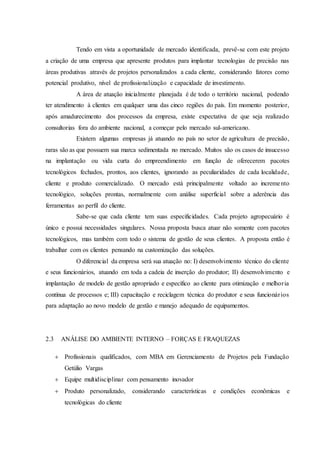 Tendo em vista a oportunidade de mercado identificada, prevê-se com este projeto
a criação de uma empresa que apresente produtos para implantar tecnologias de precisão nas
áreas produtivas através de projetos personalizados a cada cliente, considerando fatores como
potencial produtivo, nível de profissionalização e capacidade de investimento.
A área de atuação inicialmente planejada é de todo o território nacional, podendo
ter atendimento à clientes em qualquer uma das cinco regiões do país. Em momento posterior,
após amadurecimento dos processos da empresa, existe expectativa de que seja realizado
consultorias fora do ambiente nacional, a começar pelo mercado sul-americano.
Existem algumas empresas já atuando no país no setor de agricultura de precisão,
raras são as que possuem sua marca sedimentada no mercado. Muitos são os casos de insucesso
na implantação ou vida curta do empreendimento em função de oferecerem pacotes
tecnológicos fechados, prontos, aos clientes, ignorando as peculiaridades de cada localidade,
cliente e produto comercializado. O mercado está principalmente voltado ao incremento
tecnológico, soluções prontas, normalmente com análise superficial sobre a aderência das
ferramentas ao perfil do cliente.
Sabe-se que cada cliente tem suas especificidades. Cada projeto agropecuário é
único e possui necessidades singulares. Nossa proposta busca atuar não somente com pacotes
tecnológicos, mas também com todo o sistema de gestão de seus clientes. A proposta então é
trabalhar com os clientes pensando na customização das soluções.
O diferencial da empresa será sua atuação no: I) desenvolvimento técnico do cliente
e seus funcionários, atuando em toda a cadeia de inserção do produtor; II) desenvolvimento e
implantação de modelo de gestão apropriado e específico ao cliente para otimização e melhoria
contínua de processos e; III) capacitação e reciclagem técnica do produtor e seus funcionários
para adaptação ao novo modelo de gestão e manejo adequado de equipamentos.
2.3 ANÁLISE DO AMBIENTE INTERNO – FORÇAS E FRAQUEZAS
 Profissionais qualificados, com MBA em Gerenciamento de Projetos pela Fundação
Getúlio Vargas
 Equipe multidisciplinar com pensamento inovador
 Produto personalizado, considerando características e condições econômicas e
tecnológicas do cliente
 