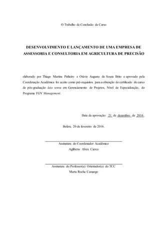 O Trabalho de Conclusão de Curso
DESENVOLVIMENTO E LANÇAMENTO DE UMA EMPRESA DE
ASSESSORIA E CONSULTORIA EM AGRICULTURA DE PRECISÃO
elaborado por Thiago Martins Pinheiro e Otávio Augusto de Souza Brito e aprovado pela
Coordenação Acadêmica foi aceito como pré-requisitos para a obtenção do certificado do curso
de pós-graduação lato sensu em Gerenciamento de Projetos, Nível de Especialização, do
Programa FGV Management.
Data da aprovação: 21 de dezembro de 2016 .
Belém, 20 de fevereiro de 2016.
Assinatura do Coordenador Acadêmico
Agliberto Alves Cierco
Assinatura do Professor(a) Orientador(a) do TCC
Marta Rocha Camargo
 