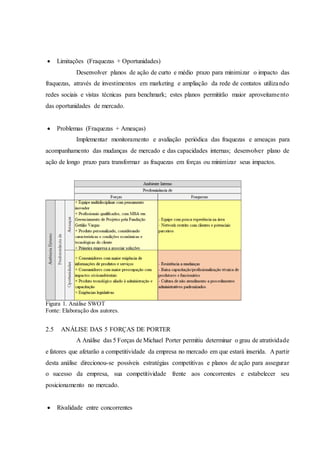  Limitações (Fraquezas + Oportunidades)
Desenvolver planos de ação de curto e médio prazo para minimizar o impacto das
fraquezas, através de investimentos em marketing e ampliação da rede de contatos utilizando
redes sociais e vistas técnicas para benchmark; estes planos permitirão maior aproveitamento
das oportunidades de mercado.
 Problemas (Fraquezas + Ameaças)
Implementar monitoramento e avaliação periódica das fraquezas e ameaças para
acompanhamento das mudanças de mercado e das capacidades internas; desenvolver plano de
ação de longo prazo para transformar as fraquezas em forças ou minimizar seus impactos.
Figura 1. Análise SWOT
Fonte: Elaboração dos autores.
2.5 ANÁLISE DAS 5 FORÇAS DE PORTER
A Análise das 5 Forças de Michael Porter permitiu determinar o grau de atratividade
e fatores que afetarão a competitividade da empresa no mercado em que estará inserida. A partir
desta análise direcionou-se possíveis estratégias competitivas e planos de ação para assegurar
o sucesso da empresa, sua competitividade frente aos concorrentes e estabelecer seu
posicionamento no mercado.
 Rivalidade entre concorrentes
 