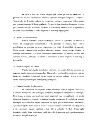 De média a forte, esta é umas das principais forças que deve ser monitorada. A
proposta dos produtos diferenciados ofertados representa vantagem competitiva à empresa.
Todavia, não são de caráter exclusivo ou permanente, em que os concorrentes podem adaptar
suas próprias estratégias de forma semelhante. Portanto, o plano de ação será empregar esforços
para constante inovação, fidelização de clientes e fornecedores, monitoramento dos produtos e
atividades dos concorrentes e amplo programa de marketing e propaganda.
 Ameaça de novos entrantes
Com os constantes avanços tecnológicos, difusão da Agricultura de Precisão e
avanço das preocupações socioambientais e da qualidade do produto, maior será a
probabilidade da ocorrência de novos concorrentes, em virtude da atratividade do mercado.
Novos entrantes podem ofertar produtos substitutos, similares ou até mesmo idênticos. A
estratégia será semelhante à de atuais concorrentes: monitoramento do mercado, esforços para
constante inovação, fidelização de clientes e fornecedores e amplo programa de marketing e
propaganda.
 Poder de barganha dos clientes
O poder de barganha dos clientes será baixo. Em virtude da baixa existência de
empresas atuantes na área, oferta de produto diferenciado e com benefícios atrativos e baixa ou
inexistente capacidade de desenvolvimento próprio de produtos análogos, farão com que os
clientes tenham pouca margem de barganha para negociar.
 Poder de barganha dos fornecedores
Os fornecedores em sua grande maioria terão baixo poder de barganha. Isso devido
a constante inovação no setor tecnológico e expansão de empresas fornecedoras de tecnologia.
Desta forma, a maioria das tecnologias estará disponível para comercialização em grande
número de fornecedores, limitando o poder de barganha dos mesmos. É possível que algumas
tecnologias mais avançadas estejam disponíveis em alguns poucos fornecedores, aumentando
o poder de barganha destes. Todavia, avalia-se que estes eventos ocorrerão em baixa frequência
e não ocasionando impacto significativo, haja visto a acelerada velocidade de renovação
tecnológica atual e futura, ocasionando rápida dispersão da tecnologia após redução dos custos
em virtude da rápida renovação.
 