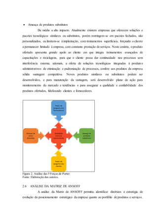  Ameaça de produtos substitutos
De médio a alto impacto. Atualmente existem empresas que oferecem soluções e
pacotes tecnológicos similares ou substitutos, porém restringem-se em pacotes fechados, não
personalizados, ou limitam-se à implantação, com treinamentos superficiais, forçando o cliente
a permanecer limitado à empresa, com constante prestação de serviços. Neste cenário, o produto
ofertado apresenta grande apelo ao cliente em que integra treinamentos avançados de
capacitações e reciclagens, para que o cliente possa dar continuidade nos processos sem
interferência externa; ademais, a oferta de soluções tecnológicas integradas à produtos
administrativos de otimização e padronização de processos, confere aos produtos da empresa
sólida vantagem competitiva. Novos produtos similares ou substitutos podem ser
desenvolvidos, e para manutenção da vantagem, será desenvolvido plano de ação para
monitoramento do mercado e tendências e para assegurar a qualidade e confiabilidade dos
produtos ofertados, fidelizando clientes e fornecedores.
Figura 2. Análise das 5 Forças de Porter
Fonte: Elaboração dos autores.
2.6 ANÁLISE DA MATRIZ DE ANSOFF
A análise da Matriz de ANSOFF permitiu identificar diretrizes e estratégia de
evolução do posicionamento estratégico da empresa quanto ao portfólio de produtos e serviços.
 