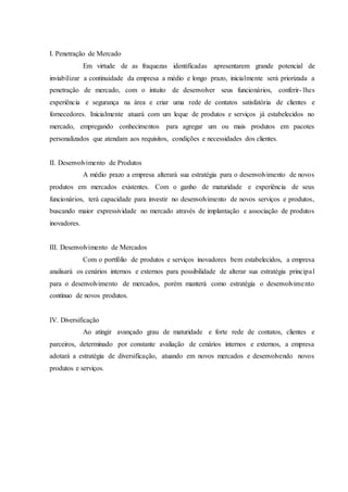 I. Penetração de Mercado
Em virtude de as fraquezas identificadas apresentarem grande potencial de
inviabilizar a continuidade da empresa a médio e longo prazo, inicialmente será priorizada a
penetração de mercado, com o intuito de desenvolver seus funcionários, conferir- lhes
experiência e segurança na área e criar uma rede de contatos satisfatória de clientes e
fornecedores. Inicialmente atuará com um leque de produtos e serviços já estabelecidos no
mercado, empregando conhecimentos para agregar um ou mais produtos em pacotes
personalizados que atendam aos requisitos, condições e necessidades dos clientes.
II. Desenvolvimento de Produtos
A médio prazo a empresa alterará sua estratégia para o desenvolvimento de novos
produtos em mercados existentes. Com o ganho de maturidade e experiência de seus
funcionários, terá capacidade para investir no desenvolvimento de novos serviços e produtos,
buscando maior expressividade no mercado através de implantação e associação de produtos
inovadores.
III. Desenvolvimento de Mercados
Com o portfólio de produtos e serviços inovadores bem estabelecidos, a empresa
analisará os cenários internos e externos para possibilidade de alterar sua estratégia principal
para o desenvolvimento de mercados, porém manterá como estratégia o desenvolvimento
contínuo de novos produtos.
IV. Diversificação
Ao atingir avançado grau de maturidade e forte rede de contatos, clientes e
parceiros, determinado por constante avaliação de cenários internos e externos, a empresa
adotará a estratégia de diversificação, atuando em novos mercados e desenvolvendo novos
produtos e serviços.
 