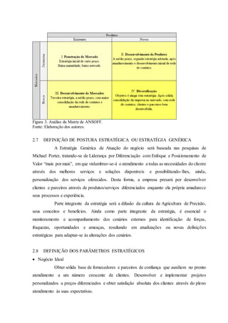 Figura 3. Análise da Matriz de ANSOFF.
Fonte: Elaboração dos autores.
2.7 DEFINIÇÃO DE POSTURA ESTRATÉGICA OU ESTRATÉGIA GENÉRICA
A Estratégia Genérica de Atuação do negócio será baseada nas pesquisas de
Michael Porter, tratando-se de Liderança por Diferenciação com Enfoque e Posicionamento de
Valor “mais por mais”, em que vislumbrar-se-á o atendimento a todas as necessidades do cliente
através dos melhores serviços e soluções disponíveis e possibilitando-lhes, ainda,
personalização dos serviços oferecidos. Desta forma, a empresa presará por desenvolver
clientes e parceiros através de produtos/serviços diferenciados enquanto ela própria amadurece
seus processos e experiência.
Parte integrante da estratégia será a difusão da cultura de Agricultura de Precisão,
seus conceitos e benefícios. Ainda como parte integrante da estratégia, é essencial o
monitoramento e acompanhamento dos cenários externos para identificação de forças,
fraquezas, oportunidades e ameaças, resultando em atualizações ou novas definições
estratégicas para adaptar-se às alterações dos cenários.
2.8 DEFINIÇÃO DOS PARÂMETROS ESTRATÉGICOS
 Negócio Ideal
Obter sólida base de fornecedores e parceiros de confiança que auxiliem no pronto
atendimento a um número crescente de clientes. Desenvolver e implementar projetos
personalizados a preços diferenciados e obter satisfação absoluta dos clientes através do pleno
atendimento às suas expectativas.
 