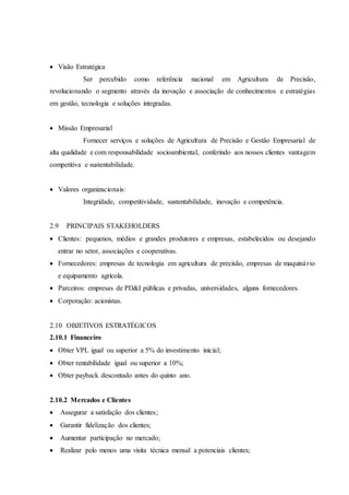  Visão Estratégica
Ser percebido como referência nacional em Agricultura de Precisão,
revolucionando o segmento através da inovação e associação de conhecimentos e estratégias
em gestão, tecnologia e soluções integradas.
 Missão Empresarial
Fornecer serviços e soluções de Agricultura de Precisão e Gestão Empresarial de
alta qualidade e com responsabilidade socioambiental, conferindo aos nossos clientes vantagem
competitiva e sustentabilidade.
 Valores organizacionais:
Integridade, competitividade, sustentabilidade, inovação e competência.
2.9 PRINCIPAIS STAKEHOLDERS
 Clientes: pequenos, médios e grandes produtores e empresas, estabelecidos ou desejando
entrar no setor, associações e cooperativas.
 Fornecedores: empresas de tecnologia em agricultura de precisão, empresas de maquinário
e equipamento agrícola.
 Parceiros: empresas de PD&I públicas e privadas, universidades, alguns fornecedores.
 Corporação: acionistas.
2.10 OBJETIVOS ESTRATÉGICOS
2.10.1 Financeiro
 Obter VPL igual ou superior a 5% do investimento inicial;
 Obter rentabilidade igual ou superior a 10%;
 Obter payback descontado antes do quinto ano.
2.10.2 Mercados e Clientes
 Assegurar a satisfação dos clientes;
 Garantir fidelização dos clientes;
 Aumentar participação no mercado;
 Realizar pelo menos uma visita técnica mensal a potenciais clientes;
 