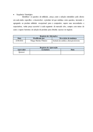  Sequência Estratégica
Identificar os quesitos de utilidade, preço, custo e adoção entendidos pelo cliente
em cada nicho específico e desenvolver o produto tal que satisfaça estes quesitos, inovando e
agregando ao produto utilidade excepcional para o comprador, supere suas necessidades e
expectativas, tenha preço acessível à cada segmento de mercado alvo, cumpra com metas de
custo e supere barreiras de adoção do produto para obtenha sucesso no negócio.
Registro de Alterações
Data Modificado por Descrição da mudança
22/06/2016 Thiago Martins Pinheiro Inclusão de análises; alteração de texto.
Registro de Aprovação
Aprovador Assinatura Data
Sponsor
 
