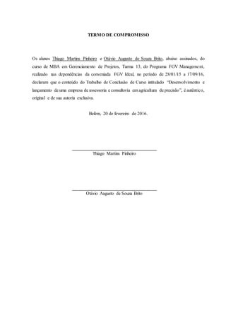 TERMO DE COMPROMISSO
Os alunos Thiago Martins Pinheiro e Otávio Augusto de Souza Brito, abaixo assinados, do
curso de MBA em Gerenciamento de Projetos, Turma 13, do Programa FGV Management,
realizado nas dependências da conveniada FGV Ideal, no período de 28/01/15 a 17/09/16,
declaram que o conteúdo do Trabalho de Conclusão de Curso intitulado “Desenvolvimento e
lançamento de uma empresa de assessoria e consultoria em agricultura de precisão”, é autêntico,
original e de sua autoria exclusiva.
Belém, 20 de fevereiro de 2016.
Thiago Martins Pinheiro
Otávio Augusto de Souza Brito
 