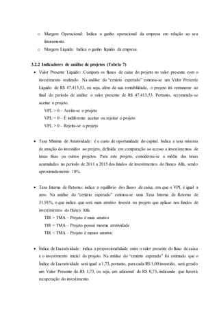 o Margem Operacional: Indica o ganho operacional da empresa em relação ao seu
faturamento.
o Margem Líquida: Indica o ganho líquido da empresa.
3.2.2 Indicadores de análise de projetos (Tabela 7)
 Valor Presente Líquido: Compara os fluxos de caixa do projeto no valor presente com o
investimento realizado. Na análise do “cenário esperado” estimou-se um Valor Presente
Líquido de R$ 47.413,53, ou seja, além de sua rentabilidade, o projeto irá remunerar ao
final do período de análise o valor presente de R$ 47.413,53. Portanto, recomenda-se
aceitar o projeto.
VPL > 0 – Aceita-se o projeto
VPL = 0 – É indiferente aceitar ou rejeitar o projeto
VPL > 0 – Rejeita-se o projeto
 Taxa Mínima de Atratividade: é o custo de oportunidade do capital. Indica a taxa mínima
de atração do investidor ao projeto, definida em comparação ao acesso a investimentos de
taxas fixas ou outros projetos. Para este projeto, considerou-se a média das taxas
acumuladas no período de 2011 a 2015 dos fundos de investimentos do Banco Alfa, sendo
aproximadamente 10%.
 Taxa Interna de Retorno: indica o equilíbrio dos fluxos de caixa, em que o VPL é igual a
zero. Na análise do “cenário esperado” estimou-se uma Taxa Interna de Retorno de
31,91%, o que indica que será mais atrativo investir no projeto que aplicar nos fundos de
investimentos do Banco Alfa.
TIR > TMA – Projeto é mais atrativo
TIR = TMA – Projeto possui mesma atratividade
TIR < TMA – Projeto é menos atrativo
 Índice de Lucratividade: indica a proporcionalidade entre o valor presente do fluxo de caixa
e o investimento inicial do projeto. Na análise do “cenário esperado” foi estimado que o
Índice de Lucratividade será igual a 1,73, portanto, para cada R$ 1,00 investido, será gerado
um Valor Presente de R$ 1,73, ou seja, um adicional de R$ 0,73, indicando que haverá
recuperação do investimento.
 