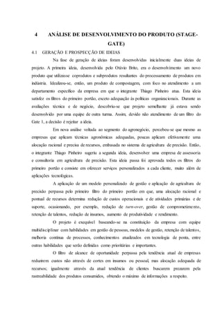 4 ANÁLISE DE DESENVOLVIMENTO DO PRODUTO (STAGE-
GATE)
4.1 GERAÇÃO E PROSPECÇÃO DE IDEIAS
Na fase de geração de ideias foram desenvolvidas inicialmente duas ideias de
projeto. A primeira ideia, desenvolvida pelo Otávio Brito, era o desenvolvimento um novo
produto que utilizasse coprodutos e subprodutos resultantes do processamento de produtos em
indústria. Idealizou-se, então, um produto de compostagem, com foco no atendimento a um
departamento específico da empresa em que o integrante Thiago Pinheiro atua. Esta ideia
satisfez os filtros do primeiro portão, exceto adequação às políticas organizacionais. Durante as
avaliações técnica e de negócio, descobriu-se que projeto semelhante já estava sendo
desenvolvido por uma equipe de outra turma. Assim, devido não atendimento de um filtro do
Gate 1, a decisão é rejeitar a ideia.
Em nova análise voltada ao segmento do agronegócio, percebeu-se que mesmo as
empresas que aplicam técnicas agronômicas adequadas, poucas aplicam efetivamente uma
alocação racional e precisa de recursos, embasada no sistema de agricultura de precisão. Então,
o integrante Thiago Pinheiro sugeriu a segunda ideia, desenvolver uma empresa de assessoria
e consultoria em agricultura de precisão. Esta ideia passa foi aprovada todos os filtros do
primeiro portão e consiste em oferecer serviços personalizados a cada cliente, muito além de
aplicações tecnológicas.
A aplicação de um modelo personalizado de gestão e aplicação de agricultura de
precisão perpassa pelo primeiro filtro do primeiro portão em que, uma alocação racional e
pontual de recursos determina redução de custos operacionais e de atividades primárias e de
suporte, ocasionando, por exemplo, redução de turn-over, gestão de comprometimento,
retenção de talentos, redução de insumos, aumento de produtividade e rendimento.
O projeto é exequível baseando-se na constituição da empresa com equipe
multidisciplinar com habilidades em gestão de pessoas, modelos de gestão, retenção de talentos,
melhoria contínua de processos, conhecimentos atualizados em tecnologia de ponta, entre
outras habilidades que serão definidas como prioritárias e importantes.
O filtro de alcance de oportunidade perpassa pela tendência atual de empresas
reduzirem custos não através de cortes em insumos ou pessoal, mas alocação adequada de
recursos; igualmente através da atual tendência de clientes buscarem prezarem pela
rastreabilidade dos produtos consumidos, obtendo o máximo de informações a respeito.
 