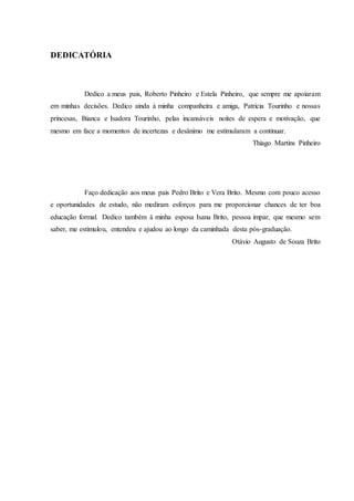 DEDICATÓRIA
Dedico a meus pais, Roberto Pinheiro e Estela Pinheiro, que sempre me apoiaram
em minhas decisões. Dedico ainda à minha companheira e amiga, Patricia Tourinho e nossas
princesas, Bianca e Isadora Tourinho, pelas incansáveis noites de espera e motivação, que
mesmo em face a momentos de incertezas e desânimo me estimularam a continuar.
Thiago Martins Pinheiro
Faço dedicação aos meus pais Pedro Brito e Vera Brito. Mesmo com pouco acesso
e oportunidades de estudo, não mediram esforços para me proporcionar chances de ter boa
educação formal. Dedico também à minha esposa Isana Brito, pessoa ímpar, que mesmo sem
saber, me estimulou, entendeu e ajudou ao longo da caminhada desta pós-graduação.
Otávio Augusto de Souza Brito
 