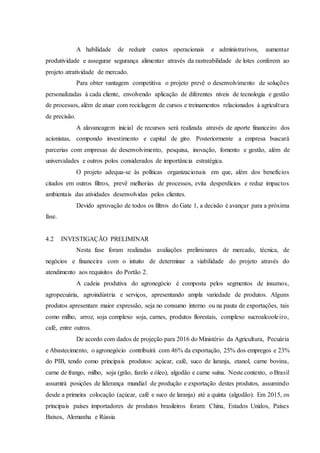 A habilidade de reduzir custos operacionais e administrativos, aumentar
produtividade e assegurar segurança alimentar através da rastreabilidade de lotes conferem ao
projeto atratividade de mercado.
Para obter vantagem competitiva o projeto prevê o desenvolvimento de soluções
personalizadas à cada cliente, envolvendo aplicação de diferentes níveis de tecnologia e gestão
de processos, além de atuar com reciclagem de cursos e treinamentos relacionados à agricultura
de precisão.
A alavancagem inicial de recursos será realizada através de aporte financeiro dos
acionistas, compondo investimento e capital de giro. Posteriormente a empresa buscará
parcerias com empresas de desenvolvimento, pesquisa, inovação, fomento e gestão, além de
universidades e outros polos considerados de importância estratégica.
O projeto adequa-se às políticas organizacionais em que, além dos benefícios
citados em outros filtros, prevê melhorias de processos, evita desperdícios e reduz impactos
ambientais das atividades desenvolvidas pelos clientes.
Devido aprovação de todos os filtros do Gate 1, a decisão é avançar para a próxima
fase.
4.2 INVESTIGAÇÃO PRELIMINAR
Nesta fase foram realizadas avaliações preliminares de mercado, técnica, de
negócios e financeira com o intuito de determinar a viabilidade do projeto através do
atendimento aos requisitos do Portão 2.
A cadeia produtiva do agronegócio é composta pelos segmentos de insumos,
agropecuária, agroindústria e serviços, apresentando ampla variedade de produtos. Alguns
produtos apresentam maior expressão, seja no consumo interno ou na pauta de exportações, tais
como milho, arroz, soja complexo soja, carnes, produtos florestais, complexo sucroalcooleiro,
café, entre outros.
De acordo com dados de projeção para 2016 do Ministério da Agricultura, Pecuária
e Abastecimento, o agronegócio contribuirá com 46% da exportação, 25% dos empregos e 23%
do PIB, tendo como principais produtos: açúcar, café, suco de laranja, etanol, carne bovina,
carne de frango, milho, soja (grão, farelo e óleo), algodão e carne suína. Neste contexto, o Brasil
assumirá posições de liderança mundial de produção e exportação destes produtos, assumindo
desde a primeira colocação (açúcar, café e suco de laranja) até a quinta (algodão). Em 2015, os
principais países importadores de produtos brasileiros foram: China, Estados Unidos, Países
Baixos, Alemanha e Rússia
 