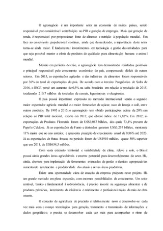 O agronegócio é um importante setor na economia de muitos países, sendo
responsável por considerável contribuição no PIB e geração de empregos. Mais que geração de
renda, é responsável por proporcionar fonte de alimento e nutrição à população mundial. Em
face ao crescimento populacional contínuo, ainda que desacelerado, a importância deste setor
torna-se ainda maior. É fundamental investimentos em tecnologia e gestão das atividades para
que seja possível manter a oferta de produtos de qualidade para alimentação humana e animal
mundial.
Mesmo em períodos de crise, o agronegócio tem demonstrado resultados positivos
e principal responsável pelo crescimento econômico do país, compensando déficit de outros
setores. Em 2013, as exportações agrícolas e das indústrias de alimentos foram responsáveis
por 36% do total de exportações do país. De acordo com o terceiro Prognóstico de Safra de
2016, o IBGE prevê um aumento de 0,5% na safra brasileira em relação à produção de 2015,
totalizando 210,7 milhões de toneladas de cereais, leguminosas e oleaginosas.
O país possui importante expressão no mercado internacional, sendo o segundo
maior exportador agrícola mundial e o maior fornecedor de açúcar, suco de laranja e café, entre
outros produtos. De 1995 a 2015, o agronegócio tem obtido participações acima de 20% em
relação ao PIB total nacional, exceto em 2012, que obteve índice de 19,82%. Em 2012, as
exportações de Produtos Florestais foram de US$9,067 bilhões, dos quais 73,4% provem de
Papel e Celulose. Já as exportações de Fumo e derivados geraram US$3,257 bilhões, montante
11% maior que no ano anterior, e apresenta projeção de crescimento anual de 0,86% até 2023.
Já as exportações de frutas frescas no período foram de US$910 milhões, quase 50% superior
que em 2011, de US$634,5 milhões.
Com vasta extensão territorial e variabilidade de clima, relevo e solo, o Brasil
possui ainda grandes áreas agricultáveis e enorme potencial para desenvolvimento do setor. Há,
ainda, abertura para implantação de ferramentas avançadas de gestão e técnicas agropecuárias
aumentando rendimento e produtividade das atuais e novas áreas produtivas.
Existe uma oportunidade clara de atuação da empresa proposta neste projeto. Há
um grande mercado em plena expansão, com enormes possibilidades de crescimento. Um setor
rentável, básico e fundamental à sobrevivência, é preciso investir na segurança alimentar e de
produtos primários, incremento da eficiência e rendimento e profissionalização da mão de obra
atuante.
O conceito de agricultura de precisão é relativamente novo e desenvolve-se cada
vez mais com o avanço tecnológico para geração, tratamento e transmissão de informações e
dados geográficos; e precisa se desenvolver cada vez mais para acompanhar o ritmo de
 