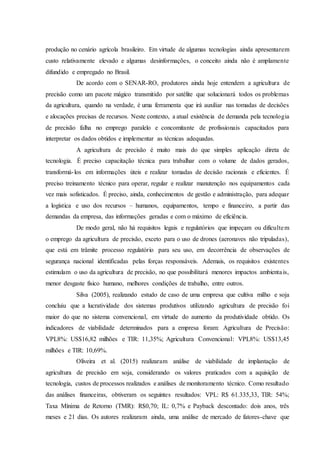 produção no cenário agrícola brasileiro. Em virtude de algumas tecnologias ainda apresentarem
custo relativamente elevado e algumas desinformações, o conceito ainda não é amplamente
difundido e empregado no Brasil.
De acordo com o SENAR-RO, produtores ainda hoje entendem a agricultura de
precisão como um pacote mágico transmitido por satélite que solucionará todos os problemas
da agricultura, quando na verdade, é uma ferramenta que irá auxiliar nas tomadas de decisões
e alocações precisas de recursos. Neste contexto, a atual existência de demanda pela tecnologia
de precisão falha no emprego paralelo e concomitante de profissionais capacitados para
interpretar os dados obtidos e implementar as técnicas adequadas.
A agricultura de precisão é muito mais do que simples aplicação direta de
tecnologia. É preciso capacitação técnica para trabalhar com o volume de dados gerados,
transformá-los em informações úteis e realizar tomadas de decisão racionais e eficientes. É
preciso treinamento técnico para operar, regular e realizar manutenção nos equipamentos cada
vez mais sofisticados. É preciso, ainda, conhecimentos de gestão e administração, para adequar
a logística e uso dos recursos – humanos, equipamentos, tempo e financeiro, a partir das
demandas da empresa, das informações geradas e com o máximo de eficiência.
De modo geral, não há requisitos legais e regulatórios que impeçam ou dificultem
o emprego da agricultura de precisão, exceto para o uso de drones (aeronaves não tripuladas),
que está em trâmite processo regulatório para seu uso, em decorrência de observações de
segurança nacional identificadas pelas forças responsáveis. Ademais, os requisitos existentes
estimulam o uso da agricultura de precisão, no que possibilitará menores impactos ambientais,
menor desgaste físico humano, melhores condições de trabalho, entre outros.
Silva (2005), realizando estudo de caso de uma empresa que cultiva milho e soja
concluiu que a lucratividade dos sistemas produtivos utilizando agricultura de precisão foi
maior do que no sistema convencional, em virtude do aumento da produtividade obtido. Os
indicadores de viabilidade determinados para a empresa foram: Agricultura de Precisão:
VPL8%: US$16,82 milhões e TIR: 11,35%; Agricultura Convencional: VPL8%: US$13,45
milhões e TIR: 10,69%.
Oliveira et al. (2015) realizaram análise de viabilidade de implantação de
agricultura de precisão em soja, considerando os valores praticados com a aquisição de
tecnologia, custos de processos realizados e análises de monitoramento técnico. Como resultado
das análises financeiras, obtiveram os seguintes resultados: VPL: R$ 61.335,33, TIR: 54%;
Taxa Mínima de Retorno (TMR): R$0,70; IL: 0,7% e Payback descontado: dois anos, três
meses e 21 dias. Os autores realizaram ainda, uma análise de mercado de fatores-chave que
 