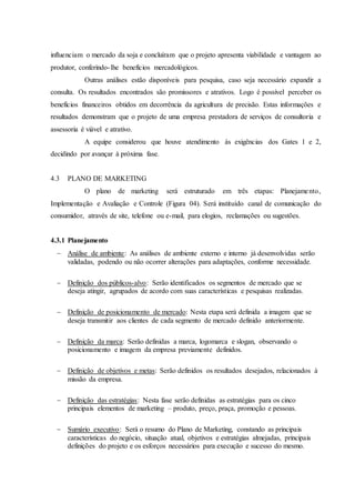 influenciam o mercado da soja e concluíram que o projeto apresenta viabilidade e vantagem ao
produtor, conferindo-lhe benefícios mercadológicos.
Outras análises estão disponíveis para pesquisa, caso seja necessário expandir a
consulta. Os resultados encontrados são promissores e atrativos. Logo é possível perceber os
benefícios financeiros obtidos em decorrência da agricultura de precisão. Estas informações e
resultados demonstram que o projeto de uma empresa prestadora de serviços de consultoria e
assessoria é viável e atrativo.
A equipe considerou que houve atendimento às exigências dos Gates 1 e 2,
decidindo por avançar à próxima fase.
4.3 PLANO DE MARKETING
O plano de marketing será estruturado em três etapas: Planejamento,
Implementação e Avaliação e Controle (Figura 04). Será instituído canal de comunicação do
consumidor, através de site, telefone ou e-mail, para elogios, reclamações ou sugestões.
4.3.1 Planejamento
 Análise de ambiente: As análises de ambiente externo e interno já desenvolvidas serão
validadas, podendo ou não ocorrer alterações para adaptações, conforme necessidade.
 Definição dos públicos-alvo: Serão identificados os segmentos de mercado que se
deseja atingir, agrupados de acordo com suas características e pesquisas realizadas.
 Definição de posicionamento de mercado: Nesta etapa será definida a imagem que se
deseja transmitir aos clientes de cada segmento de mercado definido anteriormente.
 Definição da marca: Serão definidas a marca, logomarca e slogan, observando o
posicionamento e imagem da empresa previamente definidos.
 Definição de objetivos e metas: Serão definidos os resultados desejados, relacionados à
missão da empresa.
 Definição das estratégias: Nesta fase serão definidas as estratégias para os cinco
principais elementos de marketing – produto, preço, praça, promoção e pessoas.
 Sumário executivo: Será o resumo do Plano de Marketing, constando as principais
características do negócio, situação atual, objetivos e estratégias almejadas, principais
definições do projeto e os esforços necessários para execução e sucesso do mesmo.
 