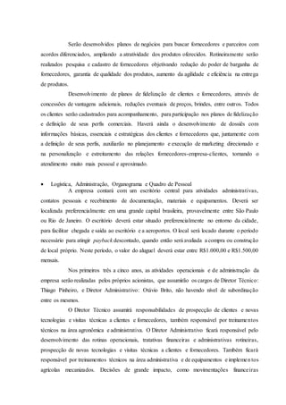 Serão desenvolvidos planos de negócios para buscar fornecedores e parceiros com
acordos diferenciados, ampliando a atratividade dos produtos oferecidos. Rotineiramente serão
realizados pesquisa e cadastro de fornecedores objetivando redução do poder de barganha de
fornecedores, garantia de qualidade dos produtos, aumento da agilidade e eficiência na entrega
de produtos.
Desenvolvimento de planos de fidelização de clientes e fornecedores, através de
concessões de vantagens adicionais, reduções eventuais de preços, brindes, entre outros. Todos
os clientes serão cadastrados para acompanhamento, para participação nos planos de fidelização
e definição de seus perfis comerciais. Haverá ainda o desenvolvimento de dossiês com
informações básicas, essenciais e estratégicas dos clientes e fornecedores que, juntamente com
a definição de seus perfis, auxiliarão no planejamento e execução de marketing direcionado e
na personalização e estreitamento das relações fornecedores-empresa-clientes, tornando o
atendimento muito mais pessoal e aproximado.
 Logística, Administração, Organograma e Quadro de Pessoal
A empresa contará com um escritório central para atividades administrativas,
contatos pessoais e recebimento de documentação, materiais e equipamentos. Deverá ser
localizada preferencialmente em uma grande capital brasileira, provavelmente entre São Paulo
ou Rio de Janeiro. O escritório deverá estar situado preferencialmente no entorno da cidade,
para facilitar chegada e saída ao escritório e a aeroportos. O local será locado durante o período
necessário para atingir payback descontado, quando então será avaliada a compra ou construção
de local próprio. Neste período, o valor do aluguel deverá estar entre R$1.000,00 e R$1.500,00
mensais.
Nos primeiros três a cinco anos, as atividades operacionais e de administração da
empresa serão realizadas pelos próprios acionistas, que assumirão os cargos de Diretor Técnico:
Thiago Pinheiro, e Diretor Administrativo: Otávio Brito, não havendo nível de subordinação
entre os mesmos.
O Diretor Técnico assumirá responsabilidades de prospecção de clientes e novas
tecnologias e visitas técnicas a clientes e fornecedores, também responsável por treinamentos
técnicos na área agronômica e administrativa. O Diretor Administrativo ficará responsável pelo
desenvolvimento das rotinas operacionais, tratativas financeiras e administrativas rotineiras,
prospecção de novas tecnologias e visitas técnicas a clientes e fornecedores. Também ficará
responsável por treinamentos técnicos na área administrativa e de equipamentos e implementos
agrícolas mecanizados. Decisões de grande impacto, como movimentações financeiras
 