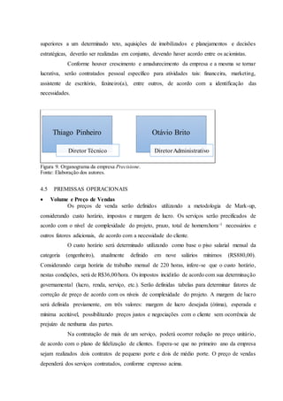 superiores a um determinado teto, aquisições de imobilizados e planejamentos e decisões
estratégicas, deverão ser realizadas em conjunto, devendo haver acordo entre os acionistas.
Conforme houver crescimento e amadurecimento da empresa e a mesma se tornar
lucrativa, serão contratados pessoal específico para atividades tais: financeira, marketing,
assistente de escritório, faxineiro(a), entre outros, de acordo com a identificação das
necessidades.
Figura 9. Organograma da empresa Precisione.
Fonte: Elaboração dos autores.
4.5 PREMISSAS OPERACIONAIS
 Volume e Preço de Vendas
Os preços de venda serão definidos utilizando a metodologia de Mark-up,
considerando custo horário, impostos e margem de lucro. Os serviços serão precificados de
acordo com o nível de complexidade do projeto, prazo, total de homem.hora-1 necessários e
outros fatores adicionais, de acordo com a necessidade do cliente.
O custo horário será determinado utilizando como base o piso salarial mensal da
categoria (engenheiro), atualmente definido em nove salários mínimos (RS880,00).
Considerando carga horária de trabalho mensal de 220 horas, infere-se que o custo horário,
nestas condições, será de R$36,00/hora. Os impostos incidirão de acordo com sua determinação
governamental (lucro, renda, serviço, etc.). Serão definidas tabelas para determinar fatores de
correção de preço de acordo com os níveis de complexidade do projeto. A margem de lucro
será definida previamente, em três valores: margem de lucro desejada (ótima), esperada e
mínima aceitável, possibilitando preços justos e negociações com o cliente sem ocorrência de
prejuízo de nenhuma das partes.
Na contratação de mais de um serviço, poderá ocorrer redução no preço unitário,
de acordo com o plano de fidelização de clientes. Espera-se que no primeiro ano da empresa
sejam realizados dois contratos de pequeno porte e dois de médio porte. O preço de vendas
dependerá dos serviços contratados, conforme expresso acima.
Thiago Pinheiro
Diretor Técnico
Otávio Brito
DiretorAdministrativo
 