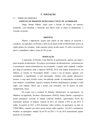 5 INICIAÇÃO
5.1 TERMO DE ABERTURA
GERENTE DE PROJETOS DESIGNADO E NIVEL DE AUTORIDADE
Thiago Martins Pinheiro atuará como o Gerente do Projeto, em estrutura
projetizada, com autoridade e autonomia para liderar todas as etapas do planejamento e
execução do projeto.
OBJETIVO
Planejar e implementar projeto para criação de uma empresa de assessoria e
consultoria em Agricultura de Precisão a partir de um aporte de R$ 65.000,00 obtido através de
capital próprio dos acionistas, sendo esperado retorno de pelo menos 5% sobre o investimento
inicial e rentabilidade mínima acima de 10% ao ano.
MOTIVAÇÃO
A Agricultura de Precisão é uma filosofia de gerenciamento agrícola que surgiu a
partir da gestão de informações. Os avanços em tecnologia de referenciamento, posicionamento
e sensoriamento remoto potencializaram seu crescimento, e adquire maior amplitude à medida
que chega aos produtores rurais e empresas (SENAR, 2013). Esta solução desenvolveu-se em
melhoria ao conceito de “Necessidade Média”, e prevê o uso de insumos agrícolas com
racionalidade e especificidade à cada microrregião, obtendo como entrada, informações
precisas, e como saída, decisões exatas. Sua aplicação permite ao empreendedor ou produtor
rural visualizar a variabilidade espacial e temporal de fatores edafoclimáticos peculiares à cada
região, com soluções viáveis que a tornam uma ferramenta real ao alcance de todos
(AGROLINK, 2010).
De acordo com a secretária de Relações Internacionais do Agronegócio, do
Ministério da Agricultura, Pecuária e Abastecimento (MAPA), Tatiana Palermo, o agronegócio
possui participação crescente na balança comercial brasileira, representando 46,4% das
exportações nacionais no primeiro semestre de 2015, em contraste a 44% no ano 2014. A
análise do período de 2011 a 2014 demonstra saldos positivos do agronegócio na faixa de
US$80 bilhões, enquanto que outros setores tiveram saldos negativos. Em 2013, a participação
brasileira no agronegócio mundial foi de 8% em 2013 e 7% em 2014, demonstrando grande
potencial de crescimento.
 