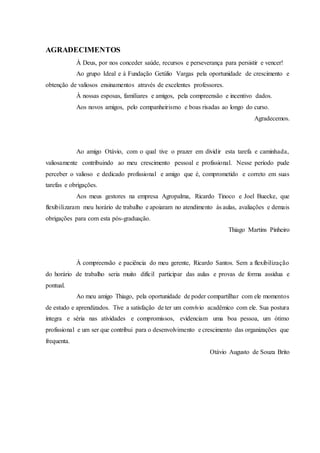 AGRADECIMENTOS
À Deus, por nos conceder saúde, recursos e perseverança para persistir e vencer!
Ao grupo Ideal e à Fundação Getúlio Vargas pela oportunidade de crescimento e
obtenção de valiosos ensinamentos através de excelentes professores.
À nossas esposas, familiares e amigos, pela compreensão e incentivo dados.
Aos novos amigos, pelo companheirismo e boas risadas ao longo do curso.
Agradecemos.
Ao amigo Otávio, com o qual tive o prazer em dividir esta tarefa e caminhada,
valiosamente contribuindo ao meu crescimento pessoal e profissional. Nesse período pude
perceber o valioso e dedicado profissional e amigo que é, comprometido e correto em suas
tarefas e obrigações.
Aos meus gestores na empresa Agropalma, Ricardo Tinoco e Joel Buecke, que
flexibilizaram meu horário de trabalho e apoiaram no atendimento às aulas, avaliações e demais
obrigações para com esta pós-graduação.
Thiago Martins Pinheiro
À compreensão e paciência do meu gerente, Ricardo Santos. Sem a flexibilização
do horário de trabalho seria muito difícil participar das aulas e provas de forma assídua e
pontual.
Ao meu amigo Thiago, pela oportunidade de poder compartilhar com ele momentos
de estudo e aprendizados. Tive a satisfação de ter um convívio acadêmico com ele. Sua postura
íntegra e séria nas atividades e compromissos, evidenciam uma boa pessoa, um ótimo
profissional e um ser que contribui para o desenvolvimento e crescimento das organizações que
frequenta.
Otávio Augusto de Souza Brito
 