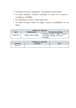 2. Fornecimento de serviços especializados e personalizados para cada cliente.
3. Um projeto profissional, totalmente documentado de acordo com os processos e
procedimentos do PMBOK.
4. Um empreendimento rentável a médio e longo prazo.
5. Um modelo de negócio eficiente que aplique a marca da sustentabilidade em seus
clientes.
Registro de Alterações
Data Modificado por Descrição da mudança
18/06/2016 Thiago Martins Pinheiro
Alteração no valor e origem do aporte
de capital; Alteração no retorno
esperado.
Registro de Aprovação
Aprovador Assinatura Data
Sponsor
 