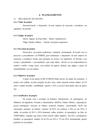 6 PLANEJAMENTO
6.1 DECLARAÇÃO DE ESCOPO
6.1.1 Título do projeto
Desenvolvimento e lançamento de uma empresa de assessoria e consultoria em
agricultura de precisão.
6.1.2 Equipe do projeto
Otávio Augusto de Souza Brito – Diretor Administrativo
Thiago Martins Pinheiro – Gerente do projeto responsável
6.1.3 Descrição do projeto
Desenvolver um projeto profissional, totalmente documentado de acordo com os
processos e procedimentos do PMBOK, para estruturação e lançamento de uma empresa de
assessoria e consultoria técnica para prestação de serviços em Agricultura de Precisão, com
serviços especializados e personalizados para cada cliente. Deverá ser um empreendimento
rentável a médio e longo prazo, com modelo de negócio eficiente que aplique a marca da
sustentabilidade em seus clientes.
6.1.4 Objetivos do projeto
A partir de um aporte de R$ 65.000,00 obtido através de capital dos acionistas, o
projeto será avaliado em uma projeção de cinco anos, sendo esperado retorno mínimo de 5%
sobre o capital investido, rentabilidade superior a 10% e payback descontado antes do quinto
ano.
6.1.5 Justificativa do projeto
De acordo com a secretária de Relações Internacionais do Agronegócio, do
Ministério da Agricultura, Pecuária e Abastecimento (MAPA), Tatiana Palermo, o agronegócio
possui participação crescente na balança comercial brasileira, representando 46,4% das
exportações nacionais no primeiro semestre de 2015, em contraste a 44% no ano 2014. A
análise do período de 2011 a 2014 demonstra saldos positivos do agronegócio na faixa de
US$80 bilhões, enquanto que outros setores tiveram saldos negativos. Em 2013, a participação
brasileira no agronegócio mundial foi de 8% em 2013 e 7% em 2014, demonstrando grande
potencial de crescimento.
 