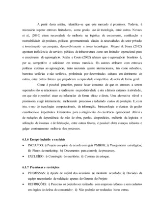 A partir desta análise, identifica-se que este mercado é promissor. Todavia, é
necessário superar entraves limitadores, como gestão, uso de tecnologia, entre outros. Novaes
et al., (2010) citam necessidade de melhoria na logística de escoamento, certificação e
rastreabilidade de produtos, políticas governamentais aliadas às necessidades do setor privado
e investimento em pesquisa, desenvolvimento e novas tecnologias. Meurer & Sousa (2012)
apontam ineficiência de serviços públicos de infraestrutura como um limitador operacional para
o crescimento do agronegócio. Rocha e Couto (2002) relatam que o agronegócio brasileiro é,
per se, competitivo o suficiente em termos mundiais. Os autores atribuem com entraves
políticas externas ao agronegócio, tanto nacionais quanto internacionais, tais como subsídios,
barreiras tarifárias e não tarifárias, preferência por determinadas culturas em detrimento de
outras, entre outros fatores que prejudicam a capacidade competitiva do setor de forma geral.
Como é possível perceber, parece haver consenso de que os entraves a serem
superados não se relacionam a rendimento ou produtividade e sim a fatores externos à atividade,
em que não é possível atuar ou influenciar de forma eficaz e direta. Uma alternativa viável e
promissora é agir internamente, melhorando processos e reduzindo custos de produção. E, com
isto, o uso de tecnologias computacionais, de informação, biotecnologia e técnicas de gestão
constituem-se importantes ferramentas para o atingimento da excelência operacional. Através
de reduções de dependência de mão de obra, perdas, desperdícios, melhoria da logística e
utilização de insumos e de fabricação, entre outros fatores, é possível obter avanços robustos e
galgar continuamente melhoria dos processos.
6.1.6 Escopo incluído e excluído
 INCLUÍDO: i) Projeto completo de acordo com guia PMBOK; i) Planejamento estratégico;
iii) Planos de marketing; iv) Documentos para controle de processos.
 EXCLUÍDO: i) Construção de escritório; ii) Compra de estoque.
6.1.7 Premissas e restrições
 PREMISSAS: i) Aporte de capital dos acionistas no montante acordado; ii) Decisões da
equipe necessitarão de validação apenas do Gerente do Projeto
 RESTRIÇÕES: i) Parcerias só poderão ser realizadas com empresas idôneas e sem cadastro
em órgãos de defesa do consumidor; ii) Não poderão ser realizadas horas extras.
 