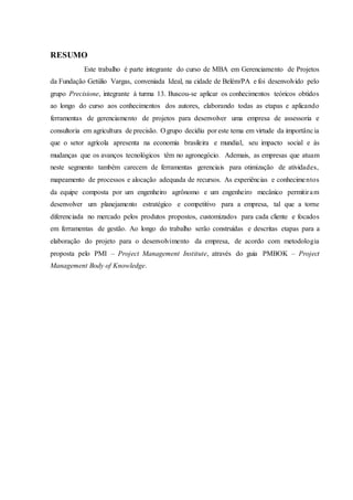 RESUMO
Este trabalho é parte integrante do curso de MBA em Gerenciamento de Projetos
da Fundação Getúlio Vargas, conveniada Ideal, na cidade de Belém/PA e foi desenvolvido pelo
grupo Precisione, integrante à turma 13. Buscou-se aplicar os conhecimentos teóricos obtidos
ao longo do curso aos conhecimentos dos autores, elaborando todas as etapas e aplicando
ferramentas de gerenciamento de projetos para desenvolver uma empresa de assessoria e
consultoria em agricultura de precisão. O grupo decidiu por este tema em virtude da importância
que o setor agrícola apresenta na economia brasileira e mundial, seu impacto social e às
mudanças que os avanços tecnológicos têm no agronegócio. Ademais, as empresas que atuam
neste segmento também carecem de ferramentas gerenciais para otimização de atividades,
mapeamento de processos e alocação adequada de recursos. As experiências e conhecimentos
da equipe composta por um engenheiro agrônomo e um engenheiro mecânico permitiram
desenvolver um planejamento estratégico e competitivo para a empresa, tal que a torne
diferenciada no mercado pelos produtos propostos, customizados para cada cliente e focados
em ferramentas de gestão. Ao longo do trabalho serão construídas e descritas etapas para a
elaboração do projeto para o desenvolvimento da empresa, de acordo com metodologia
proposta pelo PMI – Project Management Institute, através do guia PMBOK – Project
Management Body of Knowledge.
 