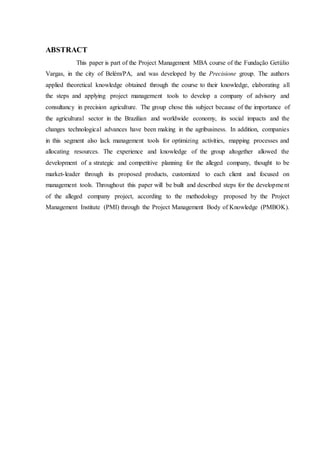 ABSTRACT
This paper is part of the Project Management MBA course of the Fundação Getúlio
Vargas, in the city of Belém/PA, and was developed by the Precisione group. The authors
applied theoretical knowledge obtained through the course to their knowledge, elaborating all
the steps and applying project management tools to develop a company of advisory and
consultancy in precision agriculture. The group chose this subject because of the importance of
the agricultural sector in the Brazilian and worldwide economy, its social impacts and the
changes technological advances have been making in the agribusiness. In addition, companies
in this segment also lack management tools for optimizing activities, mapping processes and
allocating resources. The experience and knowledge of the group altogether allowed the
development of a strategic and competitive planning for the alleged company, thought to be
market-leader through its proposed products, customized to each client and focused on
management tools. Throughout this paper will be built and described steps for the development
of the alleged company project, according to the methodology proposed by the Project
Management Institute (PMI) through the Project Management Body of Knowledge (PMBOK).
 