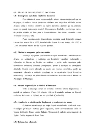 6.3 PLANO DE GERENCIAMENTO DO TEMPO
6.3.1 Cronograma detalhado e definição de marcos
Com o intuito de tornar o processo ágil e reduzir o tempo de desenvolvimento
do projeto, foi definido que os pacotes de trabalho e suas respectivas atividades seriam
divididos entre os recursos (membros da equipe) de forma a permitir que sua execução
ocorra em paralelo tanto quanto possível. O cronograma detalhado e os principais marcos
do projeto servirão de base para o desenvolvimento das tarefas, anexados a este
documento (Anexos 2 a 6).
Para o presente projeto, foi considerado a seguinte escala de trabalho: segunda
a sexta-feira, das 08:00 as 17:00, com intervalo de uma hora de almoço, das 12:00 as
13:00, totalizando 8 horas por dia e 22 dias por mês.
6.3.2 Mudanças nos prazos pré-estabelecidos
Mudanças nos prazos que ocorram ou sejam identificadas antecipadamente
deverão ser justificativas e registradas em formulário específico padronizado e
informadas ao Gerente do Projeto. As atividade e tarefas serão executadas pelos
responsáveis (recursos) conforme planejamento prévio e descrição no cronograma
detalhado. Poderá ocorrer alteração ou auxílio dos recursos envolvidos, desde que
previamente informado e registrado nos planos ou via comunicação formal (e-mail ou
memorando). Mudanças no prazo deverão ser analisadas de acordo com o Sistema de
Priorização de Mudanças.
6.3.3 Sistema de priorização e controle de mudanças
Todas as mudanças devem ser avaliadas conforme sistema de priorização e
controle de mudanças (Figura 14), obtendo critérios de avaliação variando de 0 (zero),
totalmente irrelevante, a 5 (cinco), de alta prioridade (Quadro 11).
6.3.4 Atualização e administração do plano de gerenciamento do tempo
O plano de gerenciamento de tempo deverá ser atualizado a cada dois meses
ou sempre que houver mudança grave impactante, sendo responsabilidade direta do
Gerente do Projeto, Thiago Martins Pinheiro. O responsável suplente será o integrante da
Equipe, Otávio Augusto de Souza Brito.
6.3.5 Informações adicionais
 