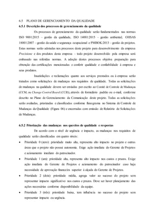 6.5 PLANO DE GERENCIAMENTO DA QUALIDADE
6.5.1 Descrição dos processos de gerenciamento da qualidade
Os processos de gerenciamento da qualidade serão fundamentados nas normas
ISO 9001:2015 – gestão da qualidade, ISO 14001:2015 – gestão ambiental, OHSAS
18001:2007 – gestão da saúde e segurança ocupacional e PMBOK:2013 – gestão de projetos.
Estas normas serão adotadas nos processos deste projeto para desenvolvimento da empresa
Precisione e dos produtos desta empresa – todo projeto desenvolvido pela empresa será
embasado nas referidas normas. A adoção destes processos objetiva preparação para
obtenção das certificações mencionadas e conferir qualidade e confiabilidade à empresa e
seus produtos.
Insatisfações e reclamações quanto aos serviços prestados ou à empresa serão
tratados como solicitações de mudanças nos requisitos de qualidade. Todas as solicitações
de mudanças na qualidade devem ser enviadas por escrito ao Comitê de Controle de Mudanças
(CCM, ou Change Control Board (CCB)), através de formulário padrão ou e-mail, conforme
descrito no Plano de Gerenciamento da Comunicação deste projeto. Todas as solicitações
serão avaliadas, priorizadas e classificadas conforme fluxograma no Sistema de Controle de
Mudanças da Qualidade (Figura 06) e encerradas com emissão de Relatório de Solicitações
de Mudanças.
6.5.2 Priorização das mudanças nos quesitos de qualidade e respostas
De acordo com o nível de urgência e impacto, as mudanças nos requisitos de
qualidade serão classificadas em quatro níveis:
 Prioridade 0 (zero): prioridade muito alta, representa alto impacto no projeto e outras
áreas que o projeto não possui autonomia. Exige ação imediata do Gerente de Projetos
e acionamento imediato do patrocinador.
 Prioridade 1 (um): prioridade alta, representa alto impacto nos custos e prazos. Exige
ação imediata do Gerente de Projetos e acionamento do patrocinador caso haja
necessidade de aprovação financeira superior à alçada do Gerente de Projetos.
 Prioridade 2 (dois): prioridade média, agrega valor ao sucesso do projeto sem
representar impacto significativo nos custos e prazos. Deve ser haver planejamento das
ações necessárias conforme disponibilidade da equipe.
 Prioridade 3 (três): prioridade baixa, tem influência no sucesso do projeto sem
representar impacto ou urgência.
 