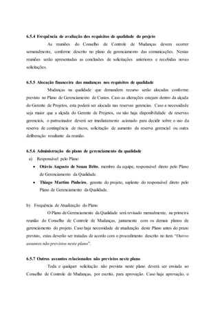6.5.4 Frequência de avaliação dos requisitos de qualidade do projeto
As reuniões do Conselho de Controle de Mudanças devem ocorrer
semanalmente, conforme descrito no plano de gerenciamento das comunicações. Nestas
reuniões serão apresentadas as conclusões de solicitações anteriores e recebidas novas
solicitações.
6.5.5 Alocação financeira das mudanças nos requisitos de qualidade
Mudanças na qualidade que demandem recurso serão alocadas conforme
previsto no Plano de Gerenciamento de Custos. Caso as alterações estejam dentro da alçada
do Gerente de Projetos, esta poderá ser alocada nas reservas gerencias. Caso a necessidade
seja maior que a alçada do Gerente de Projetos, ou não haja disponibilidade de reservas
gerenciais, o patrocinador deverá ser imediatamente acionado para decidir sobre o uso da
reserva de contingência de riscos, solicitação de aumento da reserva gerencial ou outra
deliberação resultante da reunião.
6.5.6 Administração do plano de gerenciamento da qualidade
a) Responsável pelo Plano
 Otávio Augusto de Souza Brito, membro da equipe, responsável direto pelo Plano
de Gerenciamento da Qualidade.
 Thiago Martins Pinheiro, gerente do projeto, suplente do responsável direto pelo
Plano de Gerenciamento da Qualidade.
b) Frequência de Atualização do Plano
O Plano de Gerenciamento da Qualidade será revisado mensalmente, na primeira
reunião do Conselho de Controle de Mudanças, juntamente com os demais planos de
gerenciamento do projeto. Caso haja necessidade de atualização deste Plano antes do prazo
previsto, estas deverão ser tratadas de acordo com o procedimento descrito no item “Outros
assuntos não previstos neste plano”.
6.5.7 Outros assuntos relacionados não previstos neste plano
Toda e qualquer solicitação não prevista neste plano deverá ser enviada ao
Conselho de Controle de Mudanças, por escrito, para aprovação. Caso haja aprovação, o
 