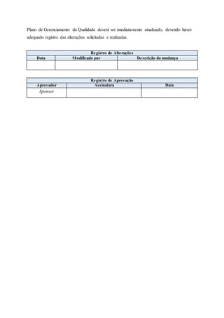 Plano de Gerenciamento da Qualidade deverá ser imediatamente atualizado, devendo haver
adequado registro das alterações solicitadas e realizadas.
Registro de Alterações
Data Modificado por Descrição da mudança
Registro de Aprovação
Aprovador Assinatura Data
Sponsor
 