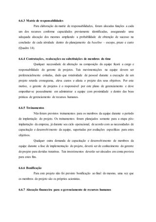 6.6.3 Matriz de responsabilidades
Para elaboração da matriz de responsabilidades, foram alocadas funções a cada
um dos recursos conforme capacidades previamente identificadas, assegurando uma
adequada alocação dos mesmos ampliando a probabilidade de obtenção de sucesso na
conclusão de cada atividade dentro do planejamento da baseline – escopo, prazo e custo
(Quadro 14).
6.6.4 Contratações, realocações ou substituições de membros do time
Qualquer necessidade de alteração na composição da equipe ficará a cargo e
responsabilidade do gerente de projetos. Tais movimentações na equipe devem ser
preferencialmente evitadas, dado que rotatividade de pessoal durante a execução de um
projeto retarda cronograma, eleva custos e afasta o projeto dos seus objetivos. Por este
motivo, o gerente de projetos é o responsável por este plano de gerenciamento e deve
empenhar-se pessoalmente em administrar a equipe com proximidade e dentro das boas
práticas de gerenciamento de recursos humanos.
6.6.5 Treinamentos
Não foram previstos treinamentos para os membros da equipe durante o período
de implantação do projeto. Os treinamentos foram planejados somente para a etapa pós-
implantação da empresa, já durante seu ciclo operacional, de acordo com as necessidades de
capacitação e desenvolvimento da equipe, suportadas por avaliações específicas para estes
objetivos.
Qualquer outra demanda de capacitação e desenvolvimento de membros da
equipe durante a fase de implementação do projeto, deverá ser de conhecimento do gerente
do projeto para devidas tratativas. Tais investimentos deverão ser alocados em conta prevista
para estes fins.
6.6.6 Bonificação
Para este projeto não foi previsto bonificação ao final do mesmo, uma vez que
os membros do projeto são os próprios acionistas.
6.6.7 Alocação financeira para o gerenciamento de recursos humanos
 