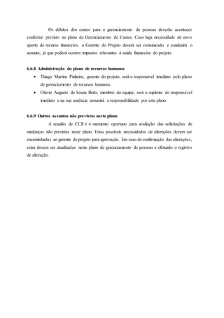 Os débitos dos custos para o gerenciamento de pessoas deverão acontecer
conforme previsto no plano de Gerenciamento de Custos. Caso haja necessidade de novo
aporte de recurso financeiro, o Gerente do Projeto deverá ser comunicado e conduzirá o
assunto, já que poderá ocorrer impactos relevantes à saúde financeira do projeto.
6.6.8 Administração do plano de recursos humanos
 Thiago Martins Pinheiro, gerente do projeto, será o responsável imediato pelo plano
de gerenciamento de recursos humanos.
 Otávio Augusto de Souza Brito, membro da equipe, será o suplente do responsável
imediato e na sua ausência assumirá a responsabilidade por este plano.
6.6.9 Outros assuntos não previstos neste plano
A reunião de CCB é o momento oportuno para avaliação das solicitações de
mudanças não previstas neste plano. Estas possíveis necessidades de alterações devem ser
encaminhadas ao gerente do projeto para aprovação. Em caso de confirmação das alterações,
estas devem ser atualizadas neste plano de gerenciamento de pessoas e efetuado o registro
de alteração.
 