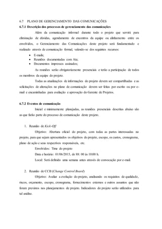 6.7 PLANO DE GERENCIAMENTO DAS COMUNICAÇÕES
6.7.1 Descrição dos processos de gerenciamento das comunicações
Além da comunicação informal durante todo o projeto que servirá para
eliminação de dúvidas, agendamento de encontros da equipe ou alinhamento entre os
envolvidos, o Gerenciamento das Comunicações deste projeto será fundamentado e
realizado através de comunicação formal, valendo-se dos seguintes recursos:
 E-mails;
 Reuniões documentadas com Ata;
 Documentos impressos assinados;
As reuniões serão obrigatoriamente presenciais e terão a participação de todos
os membros da equipe do projeto.
Todas as atualizações de informações do projeto devem ser compartilhadas e as
solicitações de alterações no plano de comunicação devem ser feitas por escrito ou por e-
mail e encaminhadas para avaliação e aprovação do Gerente de Projetos.
6.7.2 Eventos de comunicação
Inicial e minimamente planejadas, as reuniões presenciais descritas abaixo são
as que farão parte do processo de comunicação deste projeto.
1. Reunião de Kick-Off
Objetivo: Abertura oficial do projeto, com todas as partes interessadas no
projeto, para que sejam apresentados os objetivos do projeto, escopo, os custos, cronograma,
plano de ação e seus respectivos responsáveis, etc.
Envolvidos: Time do projeto
Data e horário: 01/06/2015, de 88: 00 às 10:00 h.
Local: Será definido uma semana antes através de convocação por e-mail.
2. Reunião de CCB (Change Control Board)
Objetivo: Avaliar a evolução do projeto, analisando os requisitos de qualidade,
riscos, orçamento, escopo, cronograma, fornecimentos externos e outros assuntos que não
foram previstos nos planejamentos de projeto. Indicadores do projeto serão utilizados para
tal análise.
 