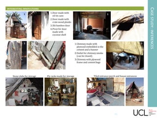 INTERESTING INNOVATIONS
CASESTUDY:INFERENCES
1.Door made with
oil tin cans
2.Door made with
crate wood planks
3.Slit bamboo door
4.Pivot for door
made with
coconut shell
1 2
3 4 1.Chimney made with
plywood embedded in the
cement and a banner
2.Outlet for chimney smoke
(can be closed)
3.Chimney with plywood
frame and cement bags
1 2
3
Tiled entrance porch and house entrancesStone slabs for storage Ply racks made for storage
15
 