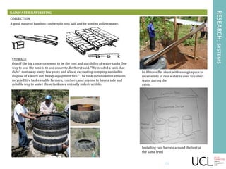 RESEARCH:SYSTEMS
RAINWATER HARVESTING
STORAGE
One of the big concerns seems to be the cost and durability of water tanks One
way to seal the tank is to use concrete. Berhorst said. "We needed a tank that
didn't rust away every few years and a local excavating company needed to
dispose of a worn out, heavy-equipment tire. "The tank cuts down on erosion,
recycled tire tanks enable farmers, ranchers, and anyone to have a safe and
reliable way to water these tanks are virtually indestructible.
COLLECTION
A good natured bamboo can be split into half and be used to collect water.
In Africa a flat sheet with enough space to
receive lots of rain water is used to collect
water during the
rains.
Installing rain barrels around the tent at
the same level
23
 