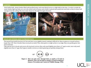 LIGHTING
Solar bottle bulb: plastic bottles filled with purified water and some bleach serve as a light bulb in day time. In order to make the
water bottles light up, holes are cut in the metal roofs of homes and a bottle is placed and sealed into each hole so that its lower half
emerges from the ceiling. The clear water disperses the light through refraction.
RESEARCH:SYSTEMS
26
HOLES AND OPENING SIZEZ TO PREVENT RATS
The paired front teeth (inscisors) of rats and mice curve slightly inward, making it difficult for them to gnaw on reound surfaces
larger than 7/8”, flat or harder than iron (such as steel). Thus, when given a rough surface or an edge, they can quickly gnaw into
most materials.
Take special care to locate and secure all structural crevices. Rats only need slightly more than a ½” gap to enter; mice only need
slightly more than ¼” gap. Don’t ignore smaller crevices as rodent gnawing can quickly enlarge them.
 