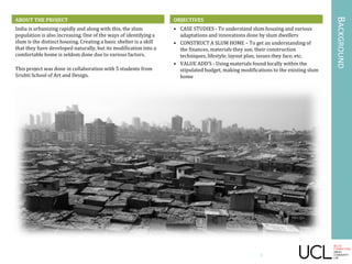 OBJECTIVES
• CASE STUDIES - To understand slum housing and various
adaptations and innovations done by slum dwellers
• CONSTRUCT A SLUM HOME – To get an understanding of
the finances, materials they use, their construction
techniques, lifestyle, layout plan, issues they face, etc.
• VALUE ADD’S - Using materials found locally within the
stipulated budget, making modifications to the existing slum
home
ABOUT THE PROJECT
India is urbanizing rapidly and along with this, the slum
population is also increasing. One of the ways of identifying a
slum is the distinct housing. Creating a basic shelter is a skill
that they have developed naturally, but its modification into a
comfortable home is seldom done due to various factors.
This project was done in collaboration with 5 students from
Srishti School of Art and Design.
BACKGROUND
ABOUT THE PROJECT
3
 