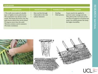 RESEARCH:MATERIAL
PALM LEAVES
ADVANTAGES DISADVANTAGES POSSIBLE USES PROCESS
• The walls were made of a double
layer of tightly woven palm leaves.
The orientation was always north-
south. This keeps the house cool. Dry
palm leaves absorb the sun by about
25 degrees more than the sand.
•Warm in winters cool in summers
•Provides ventilation
• Rats can bite through
• Vulnerable to fire risk
• Labour intensive
• Roofing
• Wall systems
•Layes need to be applied to
prevent water seepage and rats.
•The pitch of the roof must not be
less than 45 degrees to faciliate fast
water run-off.the greater the steep
the higher durability.
31
 