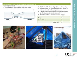 MODIFICATIONS:VENTILATION
VENTILATION – PLASTIC BOTTLE PANEL (VENTURI EFFECT)
THE VENTURI EFFECT
is a jet effect; with a funnel the velocity of air increases. 1. Cut the plastic bottles and tape their mouths together
2. Place the bottles in a wooden frame and seal all gaps in
between the necks with waste plastic pieces
3. Cut out a portion of the tarpaulin where the panel fits in
(preferably in the direction of the wind)
4. Place the panel, tie it secure and close all air gaps
Twigs 10
Bottles (20 nos.) 20
TOTAL COST 30
1
2 3 4
42
 