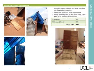 MODIFICATIONS:DOOR
SECURE AND STURDY – OIL CAN DOOR
1. Straighten out the oil tin can into sheets and attach
it to the wooden frame work
2. Fix the door using wire, to the casurina pole
3. Ensure the base is even for it to rotate freely. Leave
a gap on the top for cross-ventilation
Scrap wood 60
Oil tin cans (4 nos.) 80
TOTAL COST 140
1 2
3
43
 